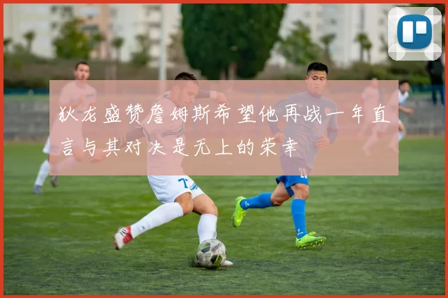 狄龙盛赞詹姆斯希望他再战一年直言与其对决是无上的荣幸
