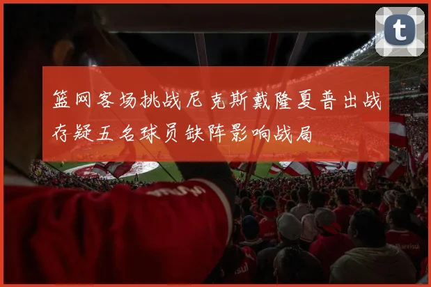 篮网客场挑战尼克斯戴隆夏普出战存疑五名球员缺阵影响战局