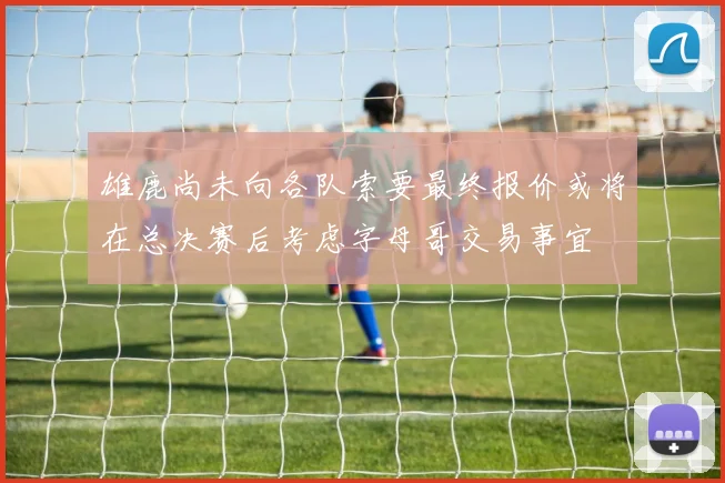 雄鹿尚未向各队索要最终报价或将在总决赛后考虑字母哥交易事宜