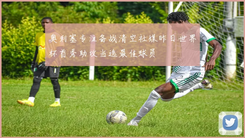 奥利塞专注备战清空社媒昨日世界杯首秀助攻当选最佳球员