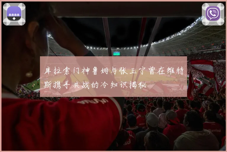 库拉索门神鲁姆与张玉宁曾在维特斯携手共战的冷知识揭秘