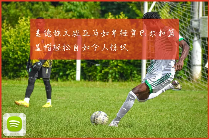 基德称文班亚马如年轻贾巴尔扣篮盖帽轻松自如令人惊叹