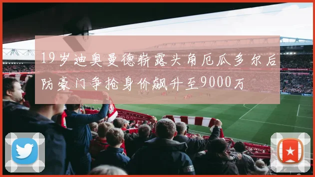 19岁迪奥曼德崭露头角厄瓜多尔后防豪门争抢身价飙升至9000万