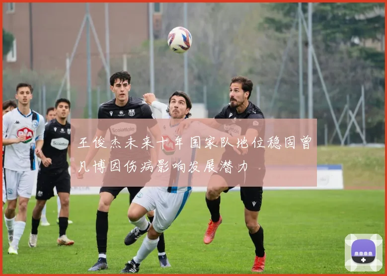 王俊杰未来十年国家队地位稳固曾凡博因伤病影响发展潜力