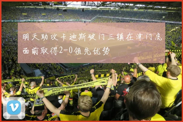 明天助攻卡迪斯破门三镇在津门虎面前取得2-0领先优势