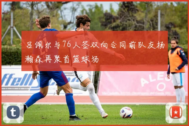 吕佩尔与76人签双向合同前队友杨瀚森再聚首篮球场