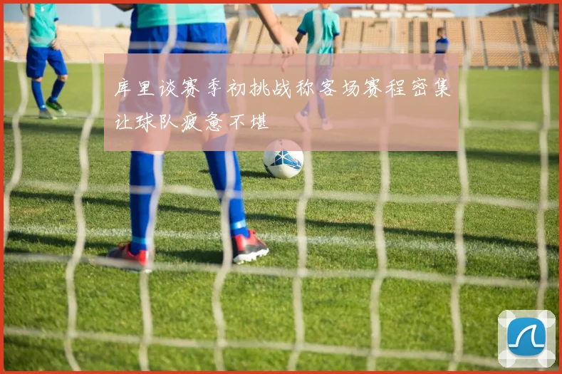 库里谈赛季初挑战称客场赛程密集让球队疲惫不堪