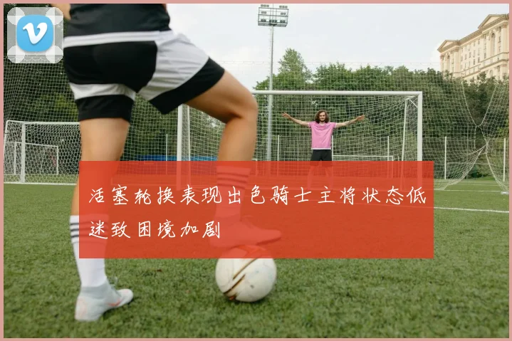 活塞轮换表现出色骑士主将状态低迷致困境加剧