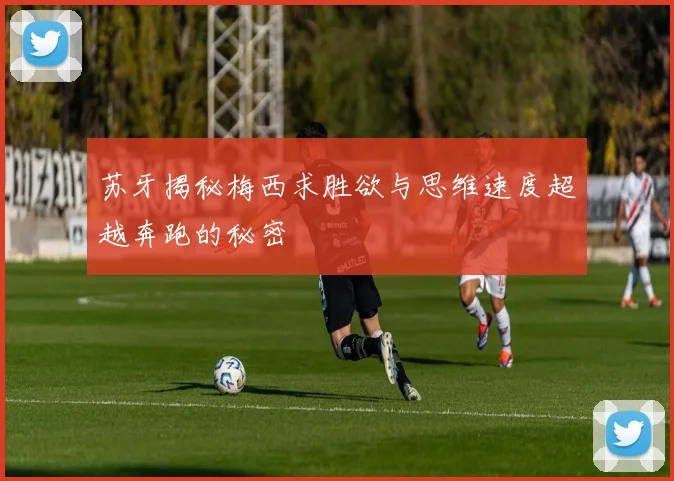 苏牙揭秘梅西求胜欲与思维速度超越奔跑的秘密