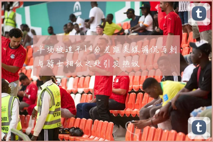 半场被追平14分差距美媒调侃马刺与骑士相似之处引发热议