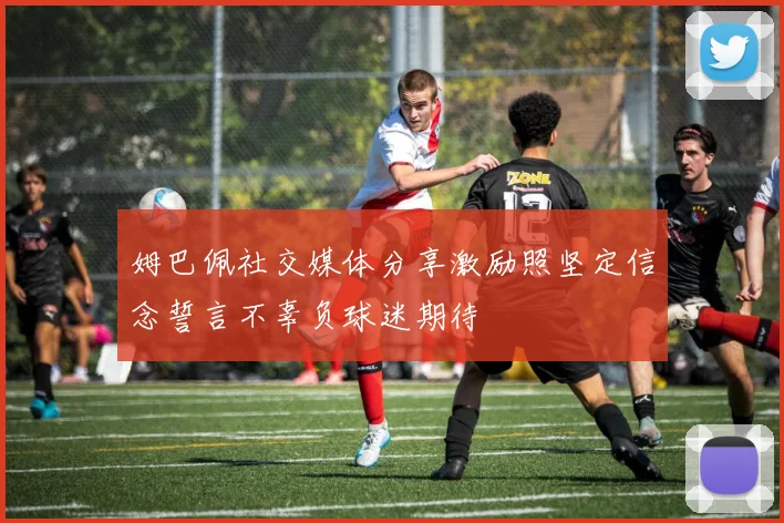 姆巴佩社交媒体分享激励照坚定信念誓言不辜负球迷期待