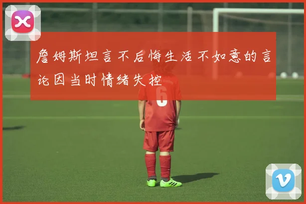 詹姆斯坦言不后悔生活不如意的言论因当时情绪失控
