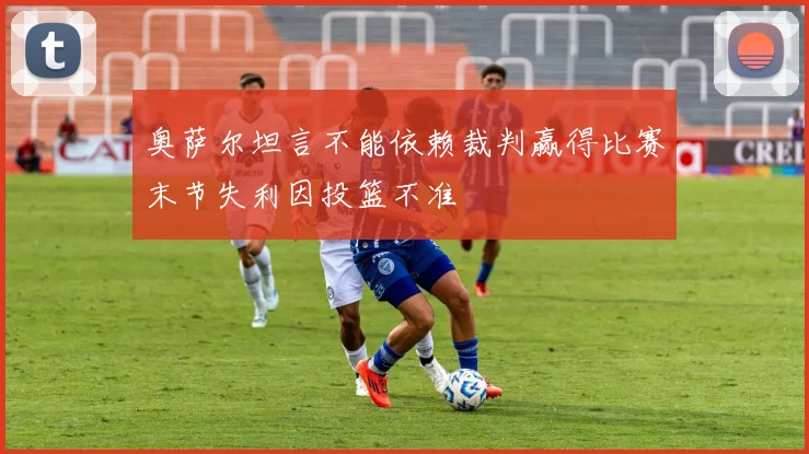 奥萨尔坦言不能依赖裁判赢得比赛末节失利因投篮不准