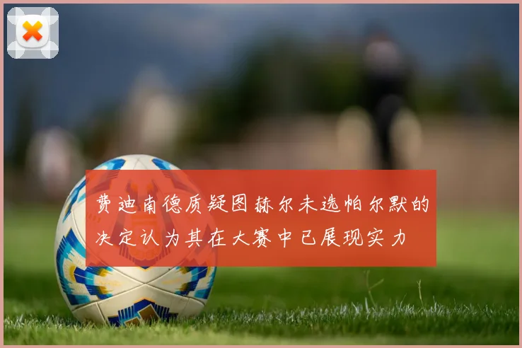 费迪南德质疑图赫尔未选帕尔默的决定认为其在大赛中已展现实力