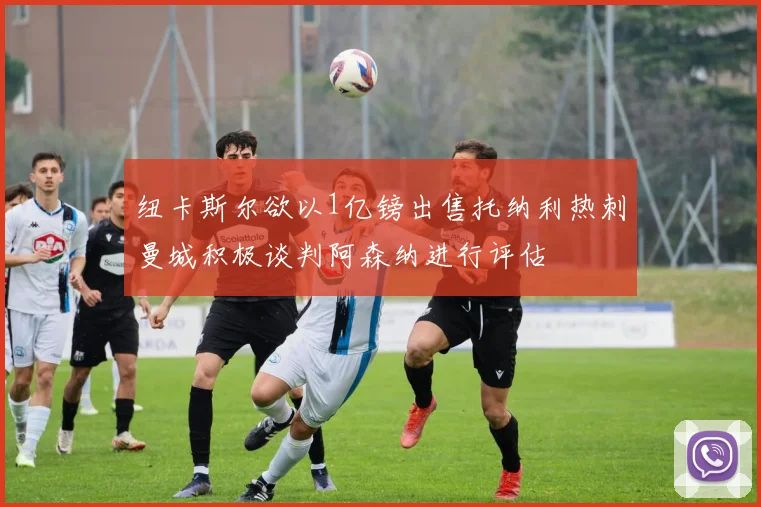 纽卡斯尔欲以1亿镑出售托纳利热刺曼城积极谈判阿森纳进行评估