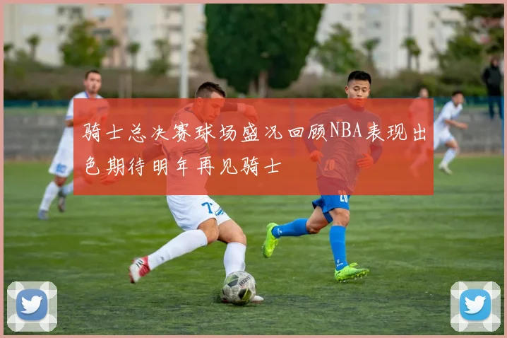 骑士总决赛球场盛况回顾NBA表现出色期待明年再见骑士