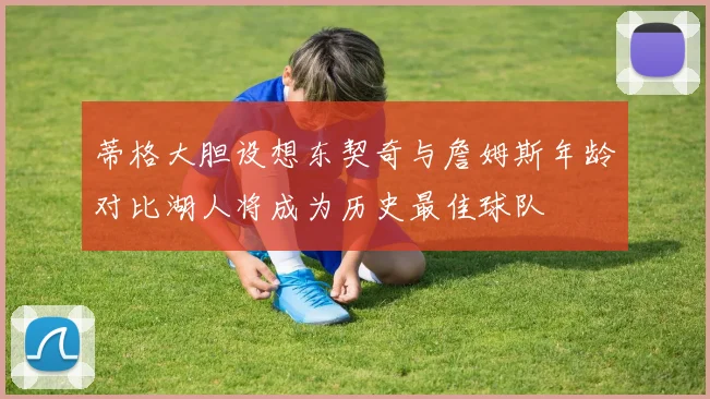 蒂格大胆设想东契奇与詹姆斯年龄对比湖人将成为历史最佳球队