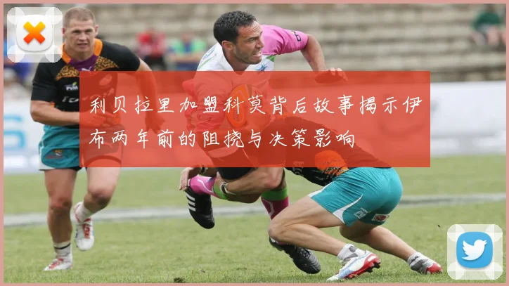 利贝拉里加盟科莫背后故事揭示伊布两年前的阻挠与决策影响