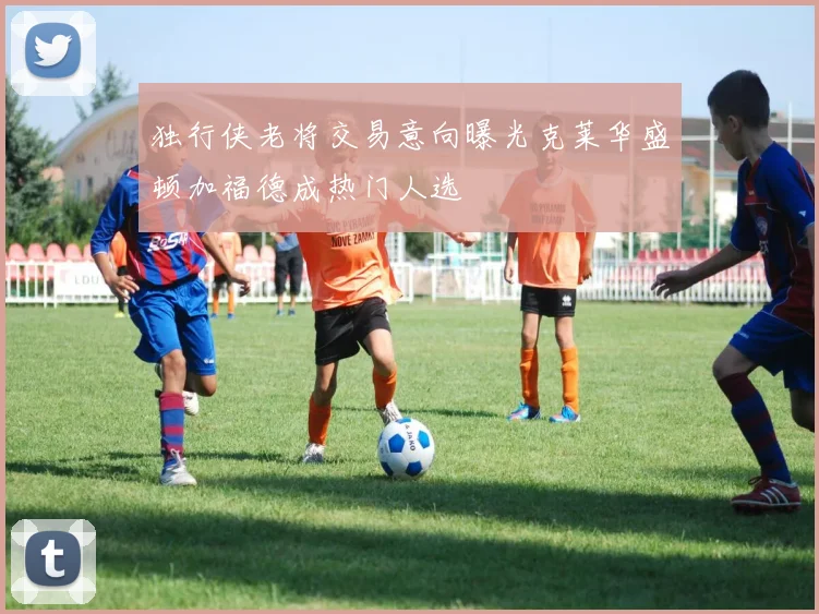 独行侠老将交易意向曝光克莱华盛顿加福德成热门人选