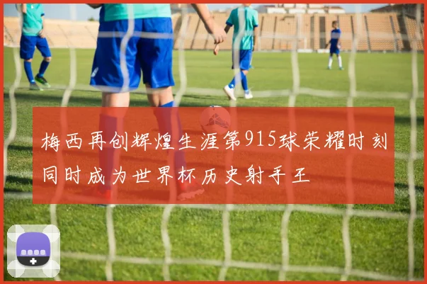 梅西再创辉煌生涯第915球荣耀时刻同时成为世界杯历史射手王