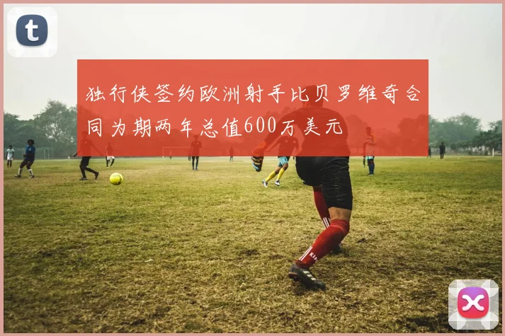 独行侠签约欧洲射手比贝罗维奇合同为期两年总值600万美元