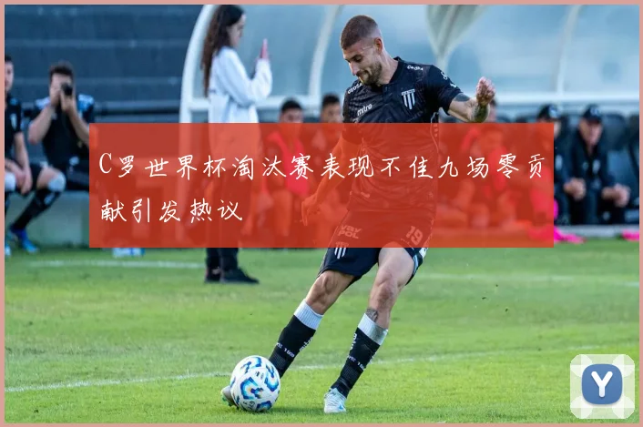 C罗世界杯淘汰赛表现不佳九场零贡献引发热议