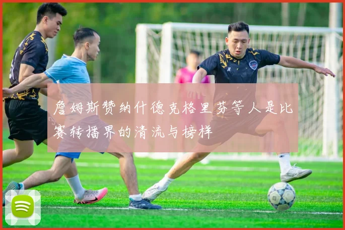 詹姆斯赞纳什德克格里芬等人是比赛转播界的清流与榜样