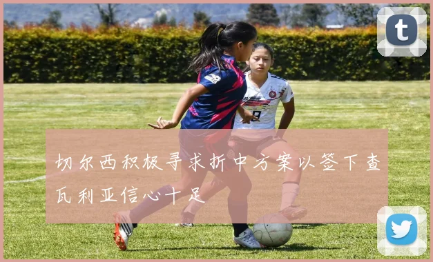 切尔西积极寻求折中方案以签下查瓦利亚信心十足